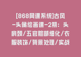 [868网课系统]古风-头像绘画课-2期：头肩颈/五官脸部细化/衣服装饰/背景处理/实战演示868网课-868网课系统868网课系统