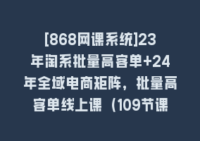 [868网课系统]23年淘系批量高客单+24年全域电商矩阵，批量高客单线上课（109节课）868网课-868网课系统868网课系统