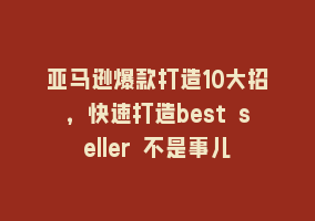 亚马逊爆款打造10大招，快速打造best seller 不是事儿868网课-868网课系统868网课系统