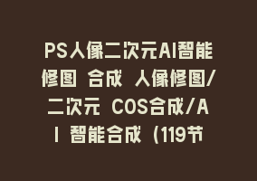 PS人像二次元AI智能修图 合成 人像修图/二次元 COS合成/AI 智能合成（119节完整版）868网课-868网课系统868网课系统