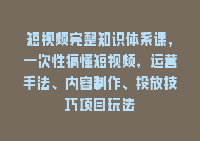 短视频完整知识体系课，一次性搞懂短视频，运营手法、内容制作、投放技巧项目玩法868网课-868网课系统868网课系统