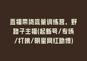 直播带货流量训练营，野路子主播(起新号/专场/打榜/明星网红助博)868网课-868网课系统868网课系统