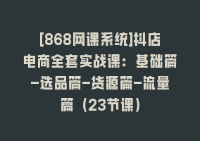 [868网课系统]抖店电商全套实战课：基础篇-选品篇-货源篇-流量篇（23节课）868网课-868网课系统868网课系统