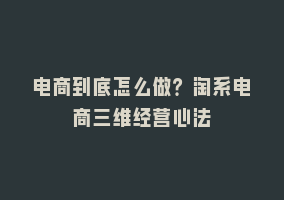 电商到底怎么做？淘系电商三维经营心法868网课-868网课系统868网课系统