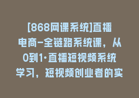 [868网课系统]直播电商-全链路系统课，从0到1·直播短视频系统学习，短视频创业者的实战868网课-868网课系统868网课系统