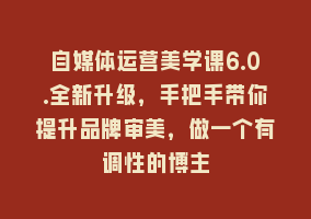 自媒体运营美学课6.0.全新升级，手把手带你提升品牌审美，做一个有调性的博主868网课-868网课系统868网课系统