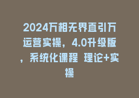 2024万相无界直引万运营实操，4.0升级版，系统化课程 理论+实操868网课-868网课系统868网课系统