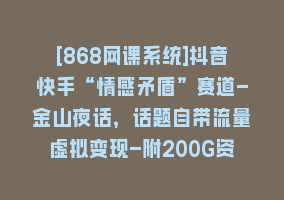 [868网课系统]抖音快手“情感矛盾”赛道-金山夜话，话题自带流量虚拟变现-附200G资料868网课-868网课系统868网课系统