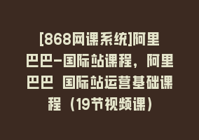 [868网课系统]阿里巴巴-国际站课程，阿里巴巴 国际站运营基础课程（19节视频课）868网课-868网课系统868网课系统