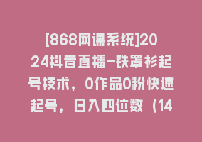 [868网课系统]2024抖音直播-铁罩衫起号技术，0作品0粉快速起号，日入四位数（14节课）868网课-868网课系统868网课系统