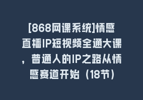 [868网课系统]情感直播IP短视频全通大课，普通人的IP之路从情感赛道开始（18节）868网课-868网课系统868网课系统