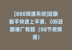 [868网课系统]短剧新手快速上手课，0粉短剧推广教程（98节视频课）868网课-868网课系统868网课系统