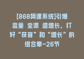 [868网课系统]引爆流量 全渠 道增长，打好“获客”和“增长”的组合拳-26节868网课-868网课系统868网课系统