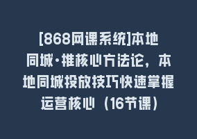 [868网课系统]本地同城·推核心方法论，本地同城投放技巧快速掌握运营核心（16节课）868网课-868网课系统868网课系统