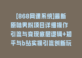 [868网课系统]最新原味男粉项目详细操作 引流与变现底层逻辑+知乎与b站实操引流创新玩法868网课-868网课系统868网课系统