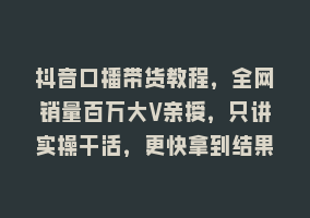 抖音口播带货教程，全网销量百万大V亲授，只讲实操干活，更快拿到结果868网课-868网课系统868网课系统