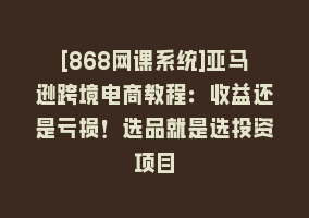 [868网课系统]亚马逊跨境电商教程：收益还是亏损！选品就是选投资项目868网课-868网课系统868网课系统