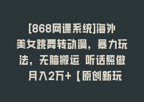 [868网课系统]海外美女跳舞转动漫，暴力玩法，无脑搬运 听话照做 月入2万+【原创新玩法】868网课-868网课系统868网课系统