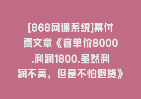 [868网课系统]某付费文章《客单价8000.利润1800.虽然利润不高，但是不怕退货》868网课-868网课系统868网课系统