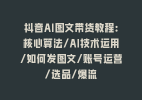 抖音AI图文带货教程：核心算法/AI技术运用/如何发图文/账号运营/选品/爆流868网课-868网课系统868网课系统