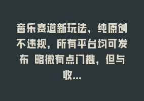 音乐赛道新玩法，纯原创不违规，所有平台均可发布 略微有点门槛，但与收…868网课-868网课系统868网课系统