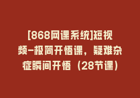 [868网课系统]短视频-极简开悟课，疑难杂症瞬间开悟（28节课）868网课-868网课系统868网课系统