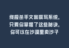 终极杀手文案撰写系统，只要你掌握了这些秘诀，你可以在沙漠里卖沙子868网课-868网课系统868网课系统