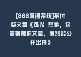 [868网课系统]某付费文章《难以 想象，这篇狠辣的文章，居然能公开出来》868网课-868网课系统868网课系统