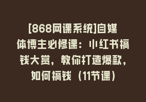 [868网课系统]自媒体博主必修课：小红书搞钱大赏，教你打造爆款，如何搞钱（11节课）868网课-868网课系统868网课系统