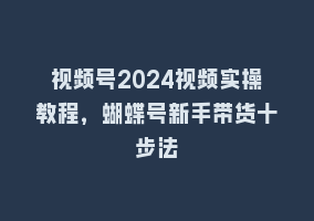 视频号2024视频实操教程，蝴蝶号新手带货十步法868网课-868网课系统868网课系统