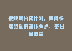 视频号分成计划，如何快速破圈的知识要点，每日撸收益868网课-868网课系统868网课系统