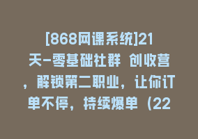 [868网课系统]21天-零基础社群 创收营，解锁第二职业，让你订单不停，持续爆单（22节）868网课-868网课系统868网课系统