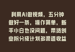 利用AI做视频，五分钟做好一条，操作简单，新手小白也没问题，带货创业粉分成计划多渠道收益868网课-868网课系统868网课系统