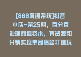 [868网课系统]抖音小店-第25期，百分百处理品退技术，有货源和分销实现单品爆款打造玩法868网课-868网课系统868网课系统