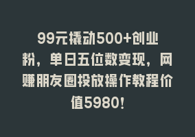 99元撬动500+创业粉，单日五位数变现，网赚朋友圈投放操作教程价值5980！868网课-868网课系统868网课系统