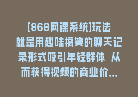 [868网课系统]玩法就是用趣味搞笑的聊天记录形式吸引年轻群体 从而获得视频的商业价…868网课-868网课系统868网课系统