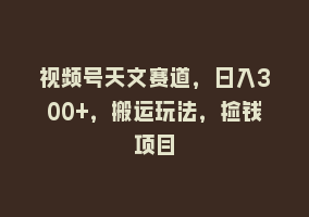 视频号天文赛道，日入300+，搬运玩法，捡钱项目868网课-868网课系统868网课系统