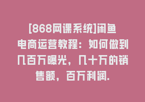 [868网课系统]闲鱼电商运营教程：如何做到几百万曝光，几十万的销售额，百万利润.868网课-868网课系统868网课系统