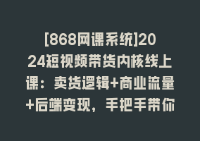 [868网课系统]2024短视频带货内核线上课：卖货逻辑+商业流量+后端变现，手把手带你入场868网课-868网课系统868网课系统