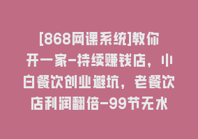 [868网课系统]教你开一家-持续赚钱店，小白餐饮创业避坑，老餐饮店利润翻倍-99节无水印868网课-868网课系统868网课系统