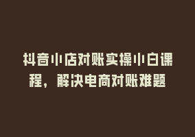 抖音小店对账实操小白课程，解决电商对账难题868网课-868网课系统868网课系统