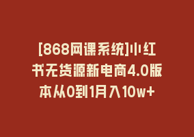 [868网课系统]小红书无货源新电商4.0版本从0到1月入10w+868网课-868网课系统868网课系统