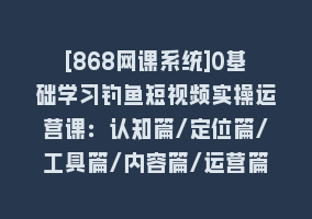 [868网课系统]0基础学习钓鱼短视频实操运营课：认知篇/定位篇/工具篇/内容篇/运营篇868网课-868网课系统868网课系统