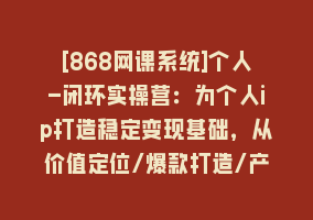 [868网课系统]个人-闭环实操营：为个人ip打造稳定变现基础，从价值定位/爆款打造/产品…868网课-868网课系统868网课系统