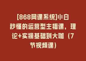 [868网课系统]小白秒懂的运营型主播课，理论+实操基础到大咖（7节视频课）868网课-868网课系统868网课系统