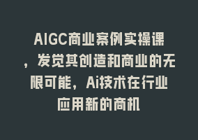 AIGC商业案例实操课，发觉其创造和商业的无限可能，Ai技术在行业应用新的商机868网课-868网课系统868网课系统