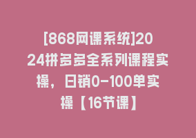 [868网课系统]2024拼多多全系列课程实操，日销0-100单实操【16节课】868网课-868网课系统868网课系统