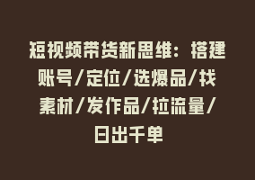 短视频带货新思维：搭建账号/定位/选爆品/找素材/发作品/拉流量/日出千单868网课-868网课系统868网课系统