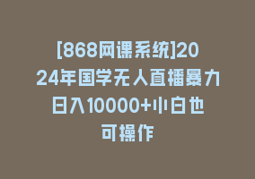 [868网课系统]2024年国学无人直播暴力日入10000+小白也可操作868网课-868网课系统868网课系统