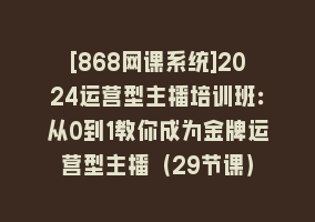 [868网课系统]2024运营型主播培训班：从0到1教你成为金牌运营型主播（29节课）868网课-868网课系统868网课系统